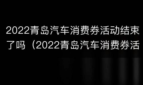 2022青岛汽车消费券活动结束了吗（2022青岛汽车消费券活动结束了吗）
