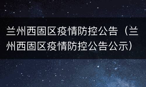 兰州西固区疫情防控公告（兰州西固区疫情防控公告公示）