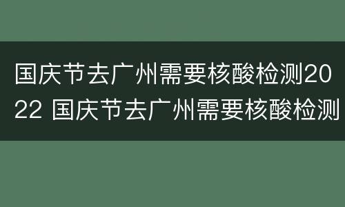 国庆节去广州需要核酸检测2022 国庆节去广州需要核酸检测