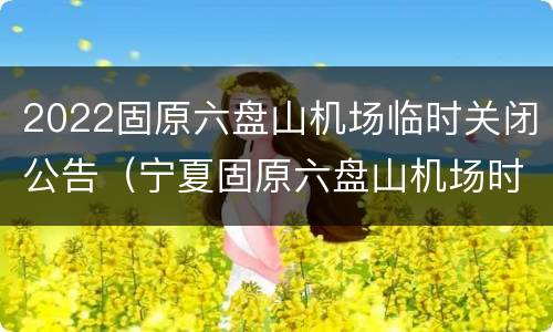 2022固原六盘山机场临时关闭公告（宁夏固原六盘山机场时刻表）