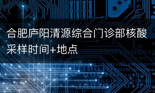 合肥庐阳清源综合门诊部核酸采样时间+地点