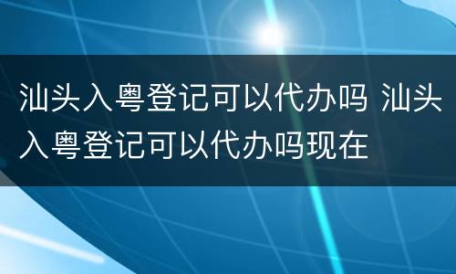 汕头入粤登记可以代办吗 汕头入粤登记可以代办吗现在