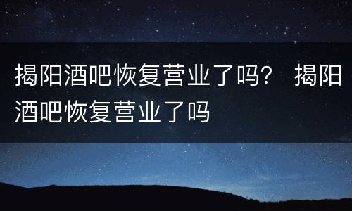 揭阳酒吧恢复营业了吗？ 揭阳酒吧恢复营业了吗