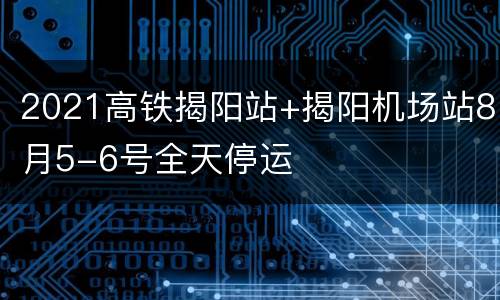 2021高铁揭阳站+揭阳机场站8月5-6号全天停运