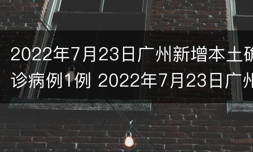 2022年7月23日广州新增本土确诊病例1例 2022年7月23日广州新增本土确诊病例1例详情