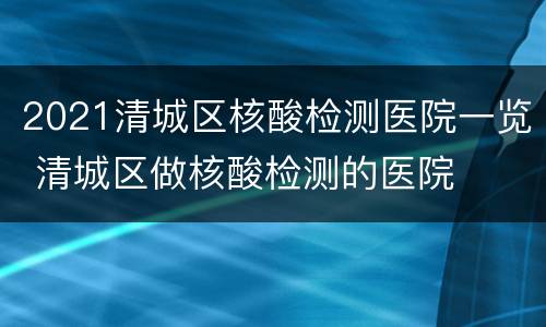 2021清城区核酸检测医院一览 清城区做核酸检测的医院