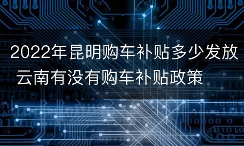 2022年昆明购车补贴多少发放 云南有没有购车补贴政策