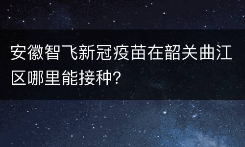 安徽智飞新冠疫苗在韶关曲江区哪里能接种？