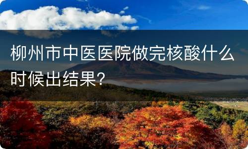 柳州市中医医院做完核酸什么时候出结果？