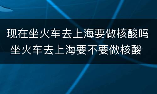现在坐火车去上海要做核酸吗 坐火车去上海要不要做核酸