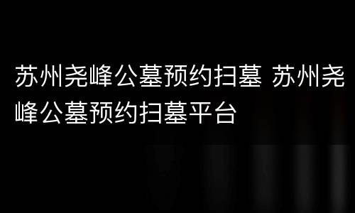 苏州尧峰公墓预约扫墓 苏州尧峰公墓预约扫墓平台