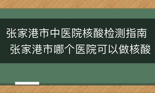 张家港市中医院核酸检测指南 张家港市哪个医院可以做核酸检测
