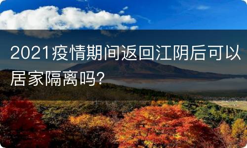 2021疫情期间返回江阴后可以居家隔离吗？