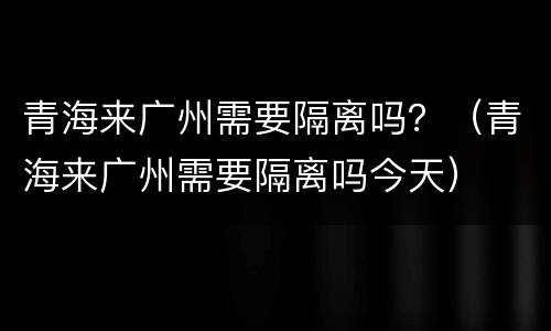 青海来广州需要隔离吗？（青海来广州需要隔离吗今天）