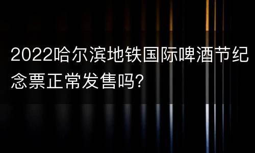 2022哈尔滨地铁国际啤酒节纪念票正常发售吗？