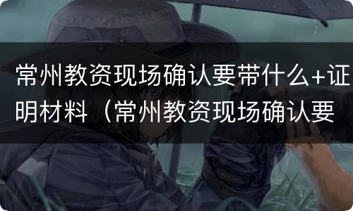 常州教资现场确认要带什么+证明材料（常州教资现场确认要带什么 证明材料呢）