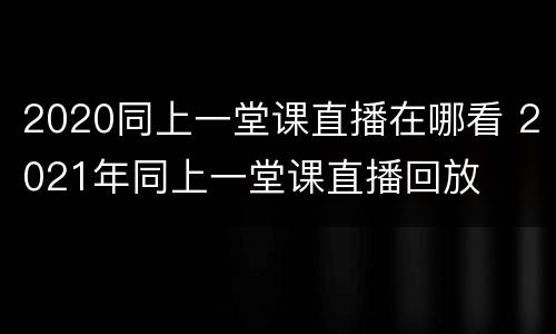 2020同上一堂课直播在哪看 2021年同上一堂课直播回放