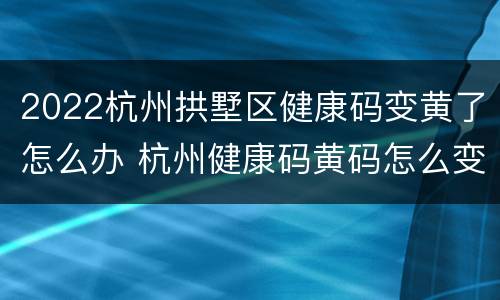 2022杭州拱墅区健康码变黄了怎么办 杭州健康码黄码怎么变绿码