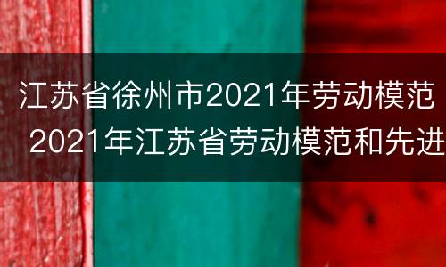 江苏省徐州市2021年劳动模范 2021年江苏省劳动模范和先进工作者