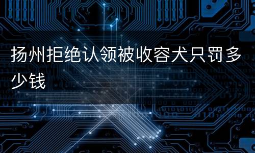 扬州拒绝认领被收容犬只罚多少钱