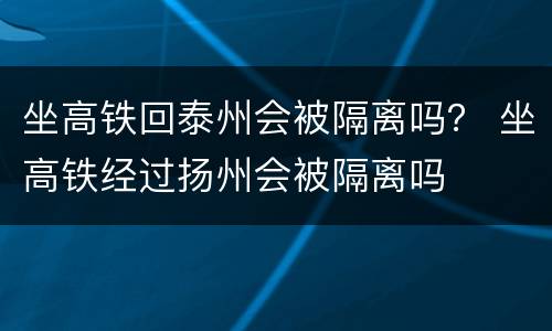 坐高铁回泰州会被隔离吗？ 坐高铁经过扬州会被隔离吗
