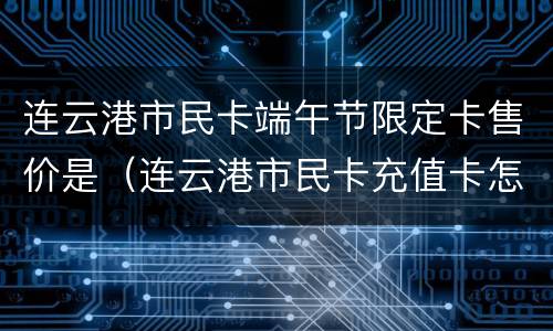 连云港市民卡端午节限定卡售价是（连云港市民卡充值卡怎么用）