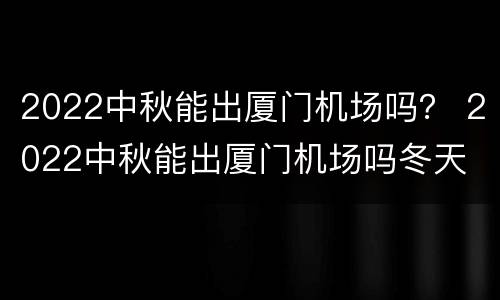 2022中秋能出厦门机场吗？ 2022中秋能出厦门机场吗冬天