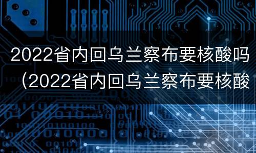 2022省内回乌兰察布要核酸吗（2022省内回乌兰察布要核酸吗今天）