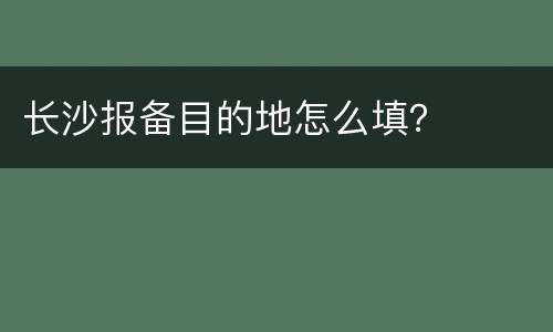 长沙报备目的地怎么填？