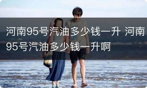 河南95号汽油多少钱一升 河南95号汽油多少钱一升啊