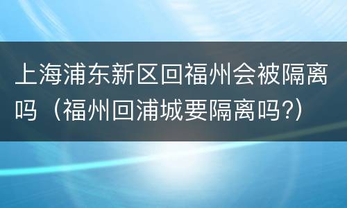 上海浦东新区回福州会被隔离吗（福州回浦城要隔离吗?）
