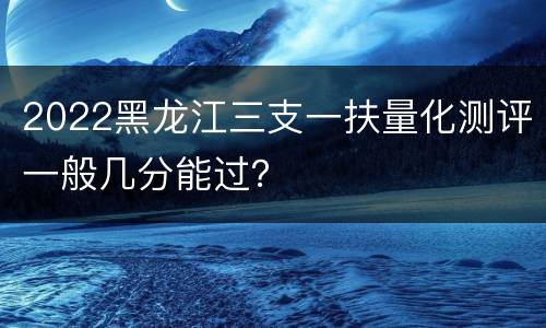 2022黑龙江三支一扶量化测评一般几分能过？