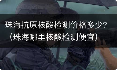 珠海抗原核酸检测价格多少？（珠海哪里核酸检测便宜）