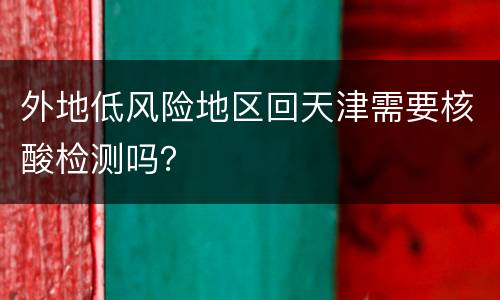 外地低风险地区回天津需要核酸检测吗？