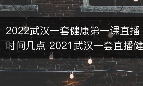 2022武汉一套健康第一课直播时间几点 2021武汉一套直播健康第一课