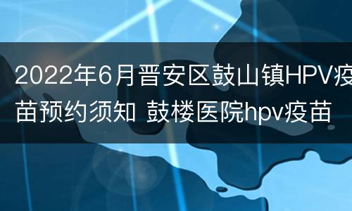 2022年6月晋安区鼓山镇HPV疫苗预约须知 鼓楼医院hpv疫苗