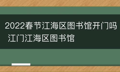 2022春节江海区图书馆开门吗 江门江海区图书馆