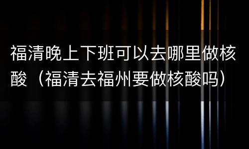 福清晚上下班可以去哪里做核酸（福清去福州要做核酸吗）