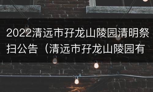 2022清远市孖龙山陵园清明祭扫公告（清远市孖龙山陵园有限公司电话）