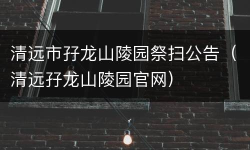 清远市孖龙山陵园祭扫公告（清远孖龙山陵园官网）