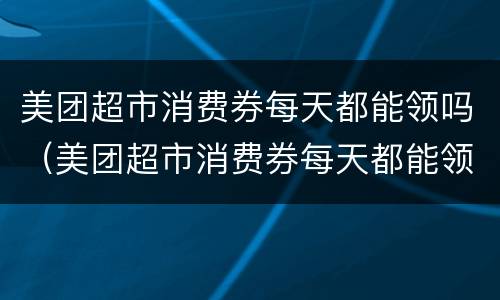 美团超市消费券每天都能领吗（美团超市消费券每天都能领吗知乎）