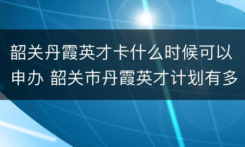 韶关丹霞英才卡什么时候可以申办 韶关市丹霞英才计划有多坑