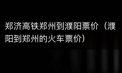 郑济高铁郑州到濮阳票价（濮阳到郑州的火车票价）