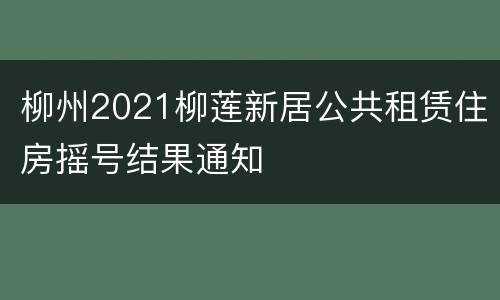 柳州2021柳莲新居公共租赁住房摇号结果通知