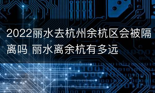 2022丽水去杭州余杭区会被隔离吗 丽水离余杭有多远