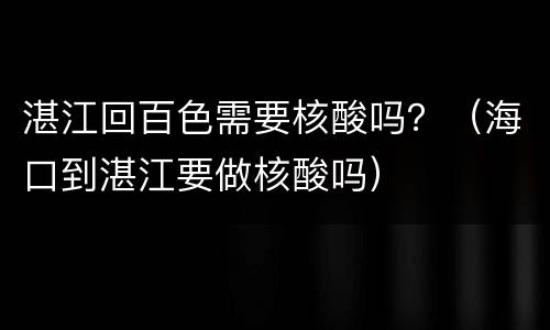 湛江回百色需要核酸吗？（海口到湛江要做核酸吗）