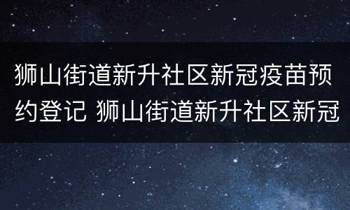 狮山街道新升社区新冠疫苗预约登记 狮山街道新升社区新冠疫苗预约登记地址