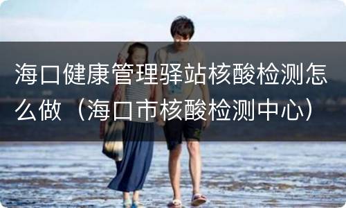 海口健康管理驿站核酸检测怎么做（海口市核酸检测中心）