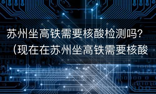 苏州坐高铁需要核酸检测吗？（现在在苏州坐高铁需要核酸检测吗）