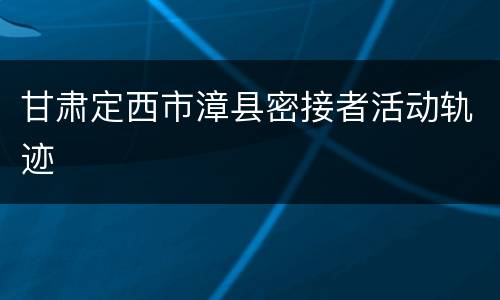 甘肃定西市漳县密接者活动轨迹